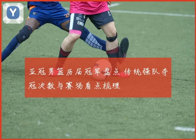 亚冠男篮历届冠军盘点 传统强队夺冠次数与赛场看点梳理