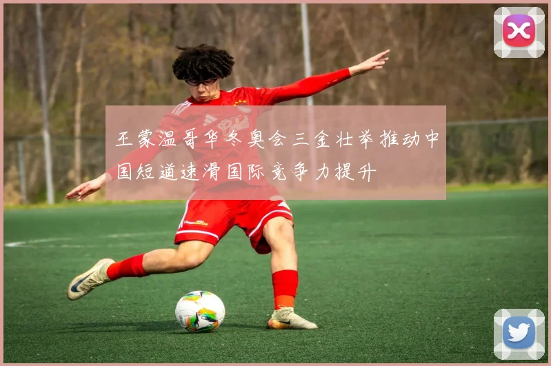 王蒙温哥华冬奥会三金壮举推动中国短道速滑国际竞争力提升