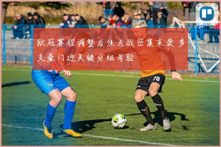 欧冠赛程调整后焦点战密集来袭 多支豪门迎关键分组考验