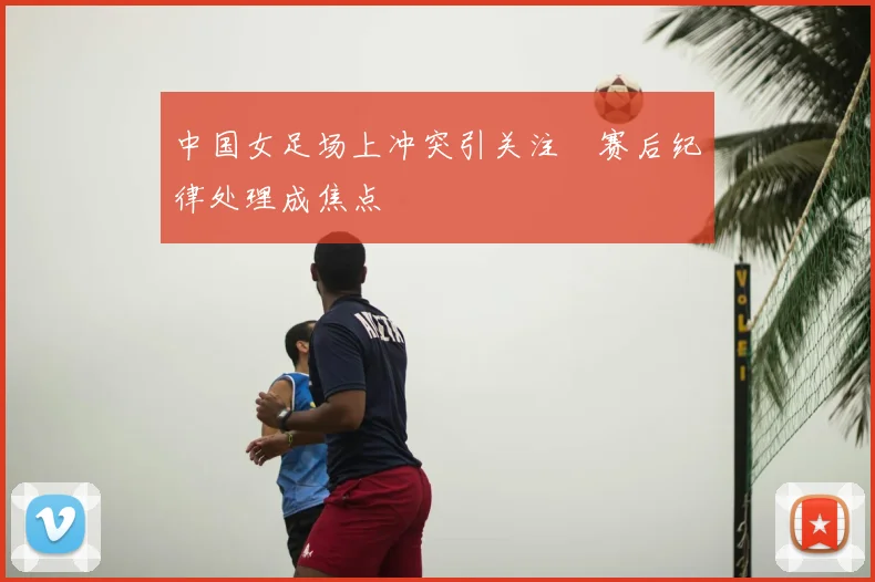 中国女足场上冲突引关注　赛后纪律处理成焦点