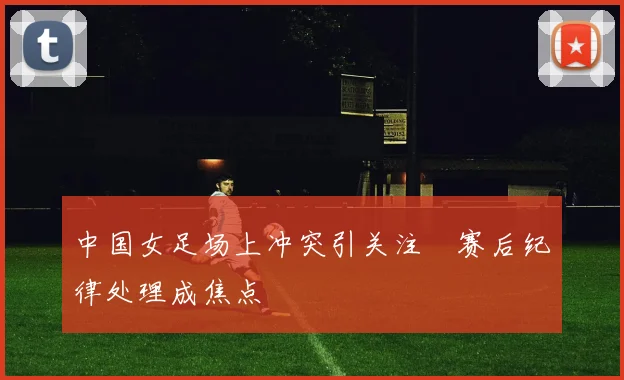 中国女足场上冲突引关注　赛后纪律处理成焦点