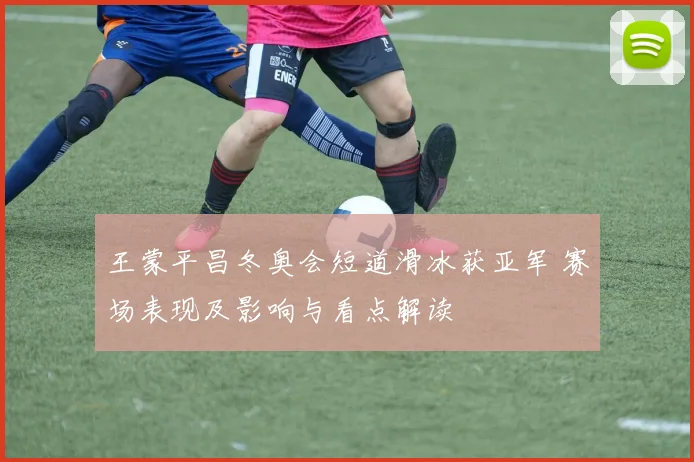王蒙平昌冬奥会短道滑冰获亚军 赛场表现及影响与看点解读