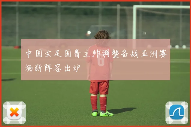 中国女足国青主帅调整备战亚洲赛场新阵容出炉