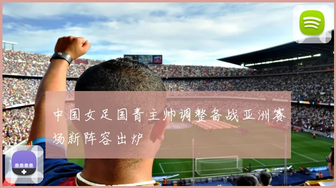 中国女足国青主帅调整备战亚洲赛场新阵容出炉