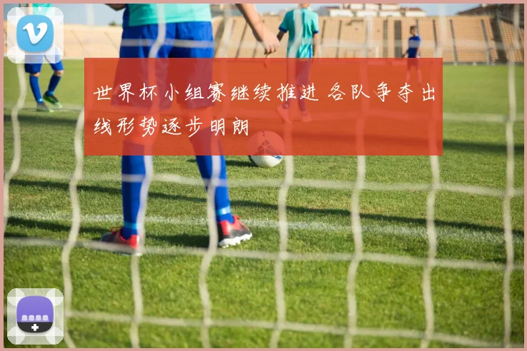 世界杯小组赛继续推进 各队争夺出线形势逐步明朗