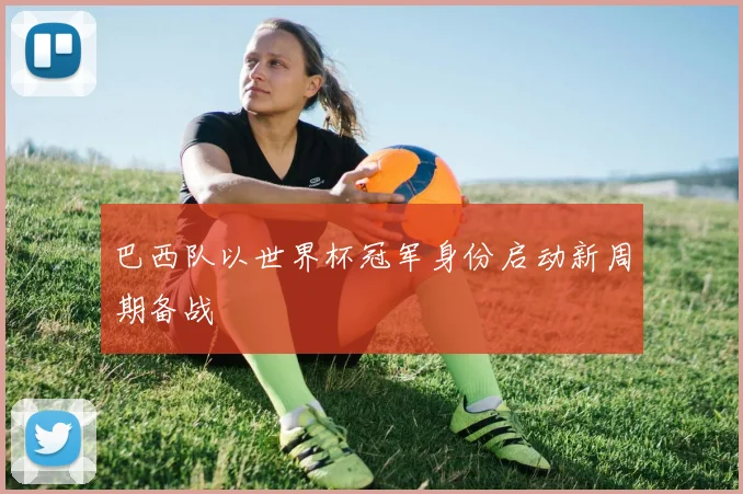 巴西队以世界杯冠军身份启动新周期备战